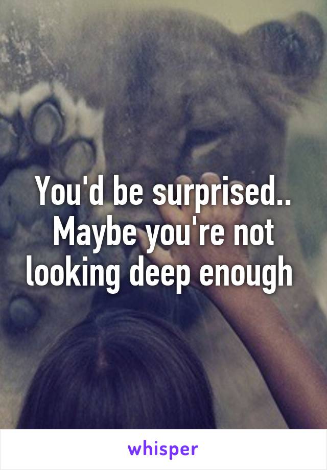 You'd be surprised.. Maybe you're not looking deep enough 