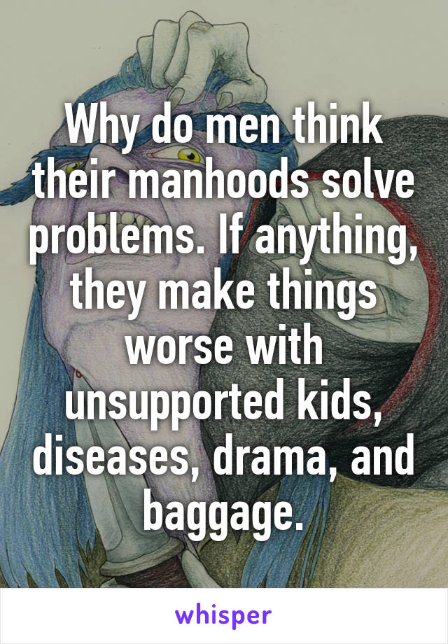 Why do men think their manhoods solve problems. If anything, they make things worse with unsupported kids, diseases, drama, and baggage.