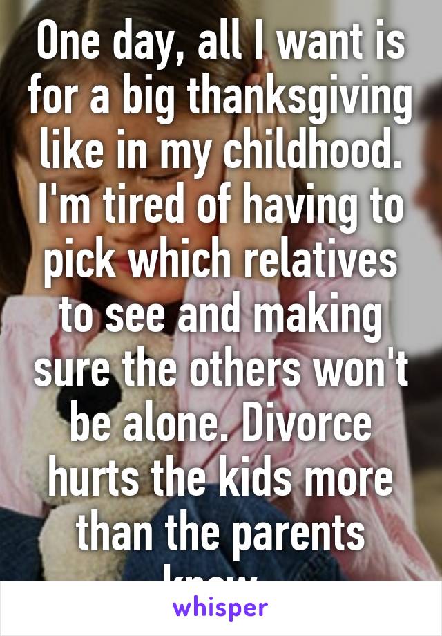 One day, all I want is for a big thanksgiving like in my childhood. I'm tired of having to pick which relatives to see and making sure the others won't be alone. Divorce hurts the kids more than the parents know. 