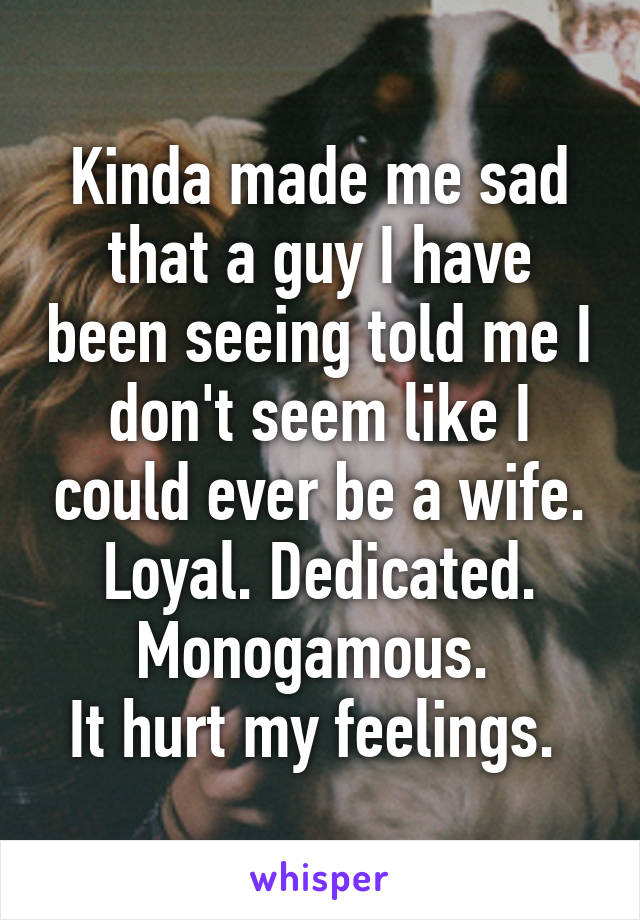 Kinda made me sad that a guy I have been seeing told me I don't seem like I could ever be a wife. Loyal. Dedicated. Monogamous. 
It hurt my feelings. 