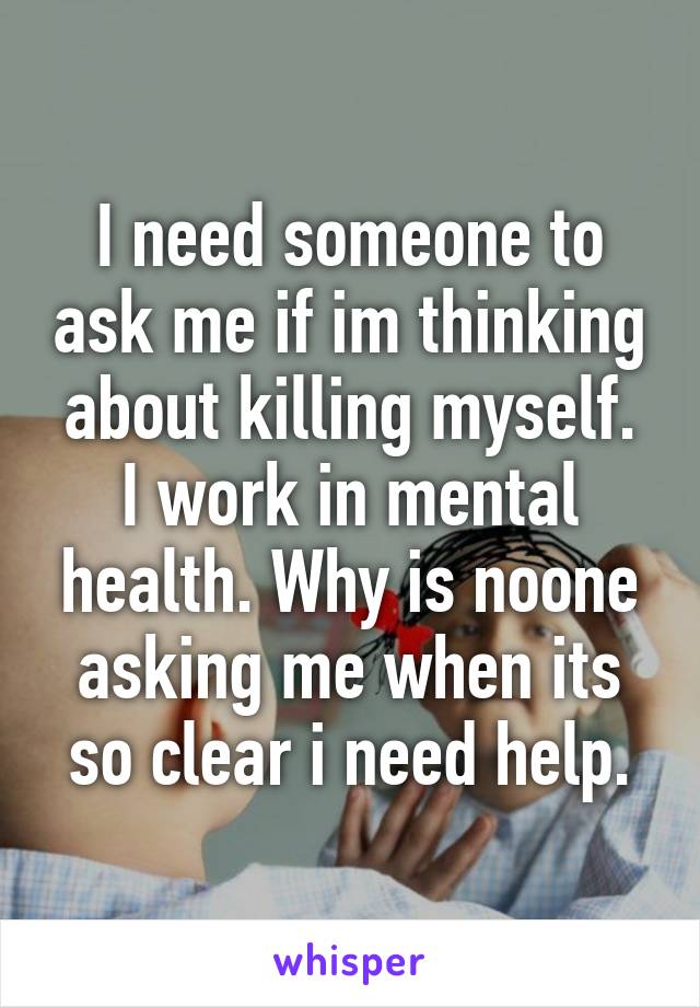 I need someone to ask me if im thinking about killing myself.
I work in mental health. Why is noone asking me when its so clear i need help.