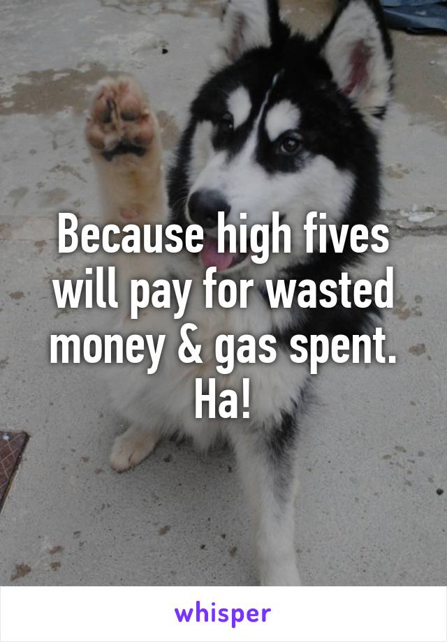 Because high fives will pay for wasted money & gas spent. Ha!