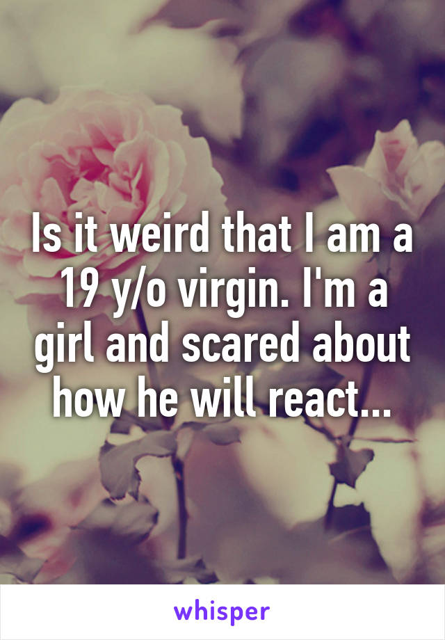 Is it weird that I am a 19 y/o virgin. I'm a girl and scared about how he will react...