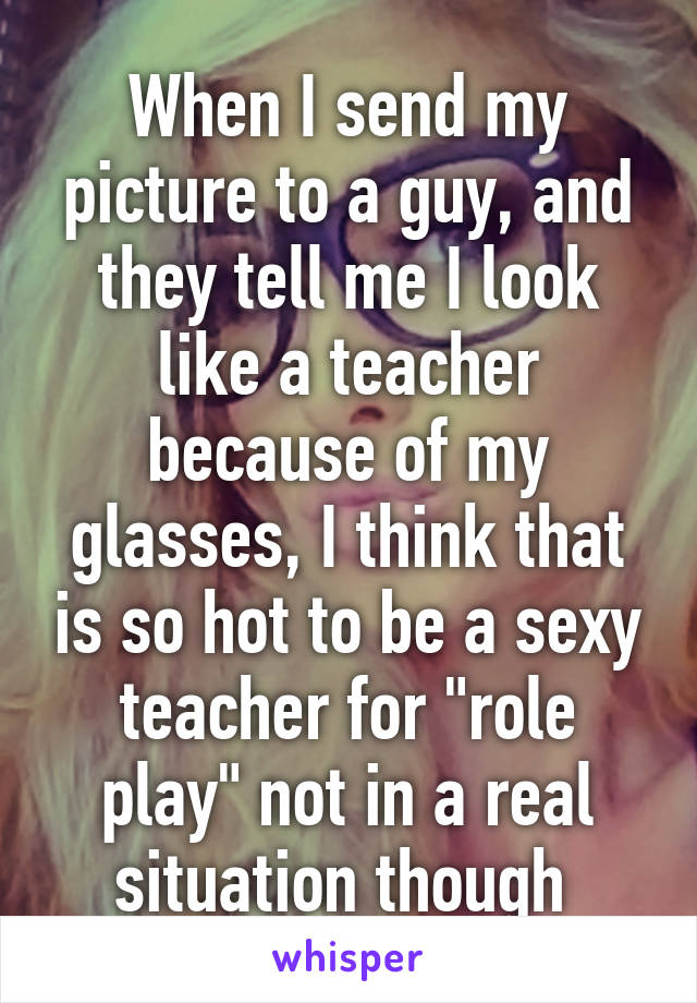 When I send my picture to a guy, and they tell me I look like a teacher because of my glasses, I think that is so hot to be a sexy teacher for "role play" not in a real situation though 