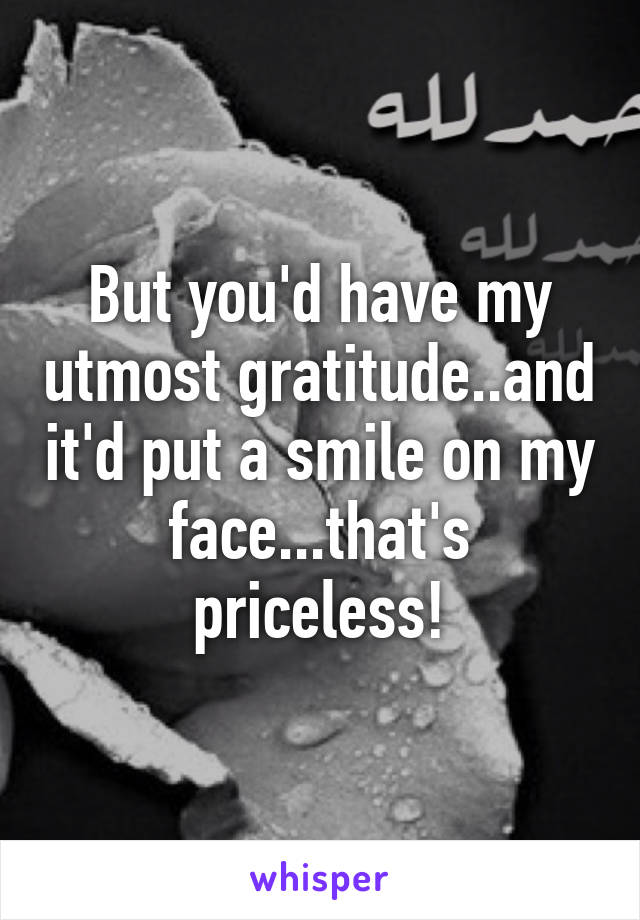 But you'd have my utmost gratitude..and it'd put a smile on my face...that's priceless!