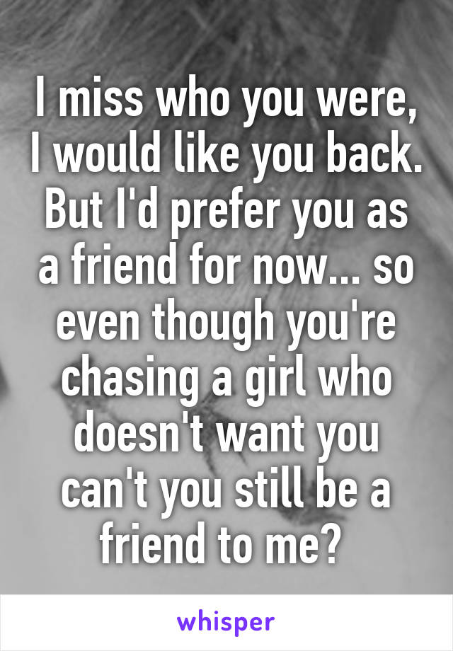 I miss who you were, I would like you back. But I'd prefer you as a friend for now... so even though you're chasing a girl who doesn't want you can't you still be a friend to me? 