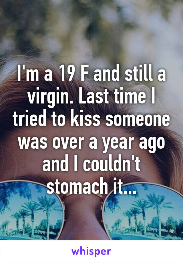 I'm a 19 F and still a virgin. Last time I tried to kiss someone was over a year ago and I couldn't stomach it...