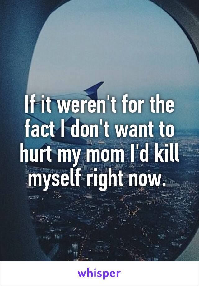 If it weren't for the fact I don't want to hurt my mom I'd kill myself right now. 