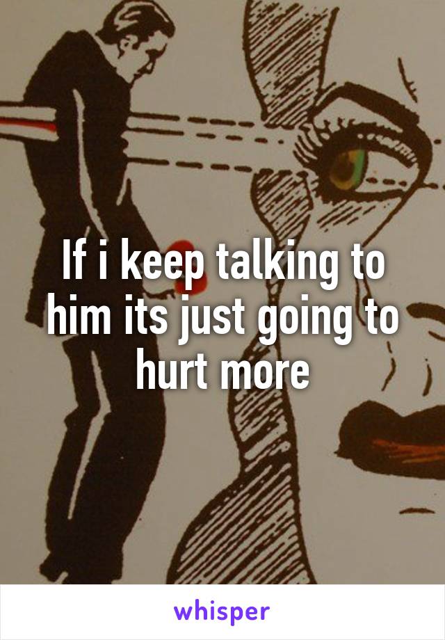 If i keep talking to him its just going to hurt more