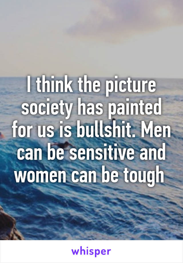 I think the picture society has painted for us is bullshit. Men can be sensitive and women can be tough 