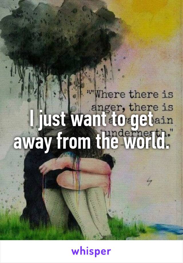 I just want to get away from the world.