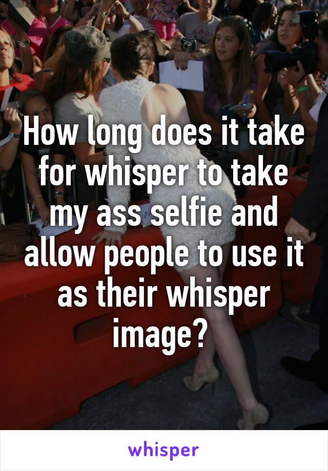 How long does it take for whisper to take my ass selfie and allow people to use it as their whisper image? 