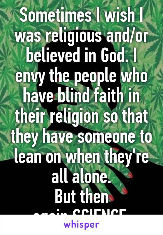 Sometimes I wish I was religious and/or believed in God. I envy the people who have blind faith in their religion so that they have someone to lean on when they're all alone.
But then again,SCIENCE.