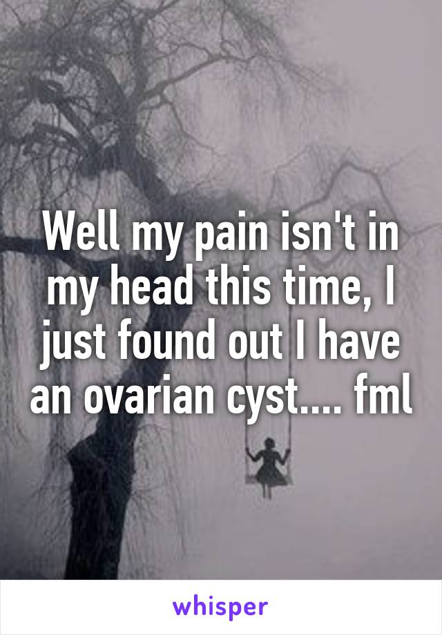 Well my pain isn't in my head this time, I just found out I have an ovarian cyst.... fml