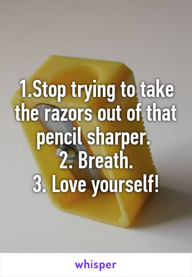 1.Stop trying to take the razors out of that pencil sharper. 
2. Breath.
3. Love yourself!