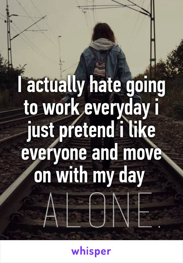 I actually hate going to work everyday i just pretend i like everyone and move on with my day 