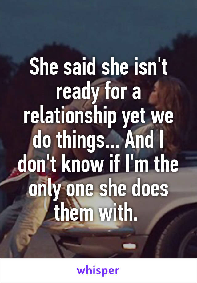 She said she isn't ready for a relationship yet we do things... And I don't know if I'm the only one she does them with. 