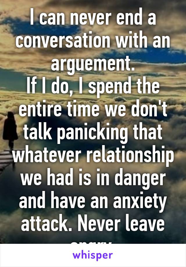 I can never end a conversation with an arguement.
If I do, I spend the entire time we don't talk panicking that whatever relationship we had is in danger and have an anxiety attack. Never leave angry.