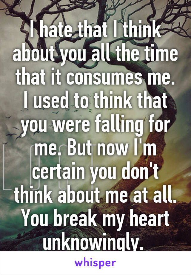 I hate that I think about you all the time that it consumes me. I used to think that you were falling for me. But now I'm certain you don't think about me at all. You break my heart unknowingly. 