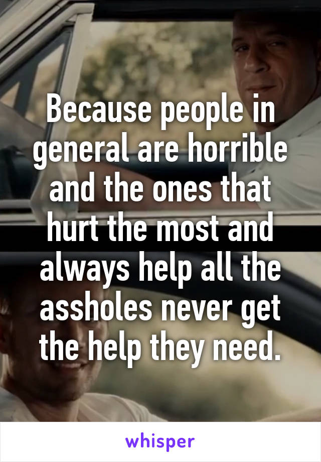 Because people in general are horrible and the ones that hurt the most and always help all the assholes never get the help they need.