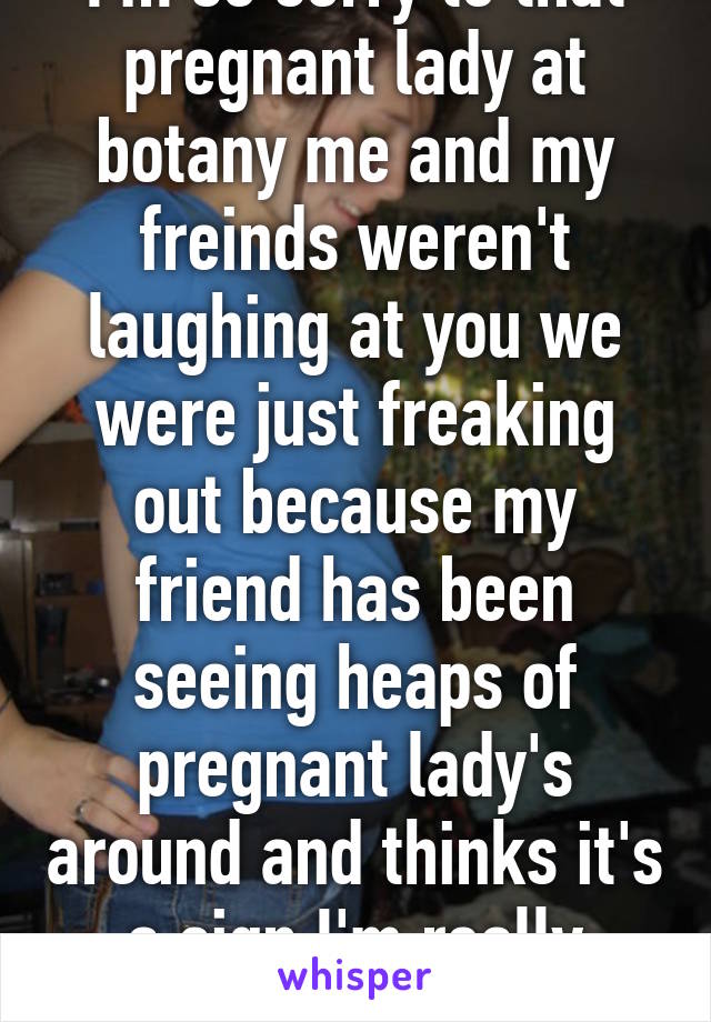 I'm so sorry to that pregnant lady at botany me and my freinds weren't laughing at you we were just freaking out because my friend has been seeing heaps of pregnant lady's around and thinks it's a sign I'm really sorry 