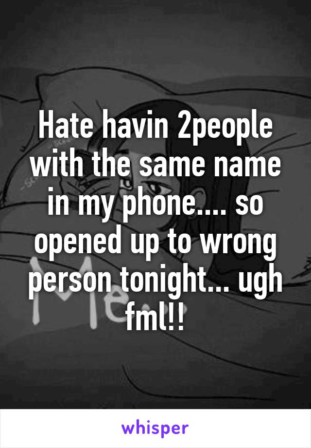 Hate havin 2people with the same name in my phone.... so opened up to wrong person tonight... ugh fml!!