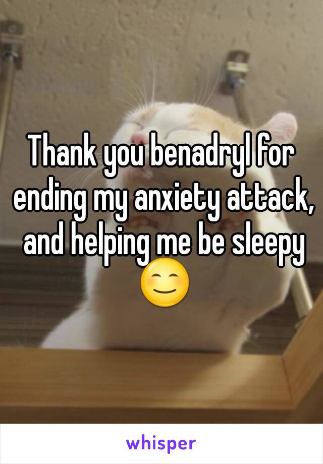 Thank you benadryl for ending my anxiety attack, and helping me be sleepy 😊