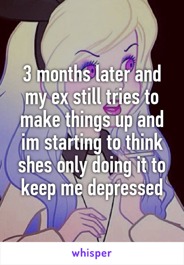 3 months later and my ex still tries to make things up and im starting to think shes only doing it to keep me depressed