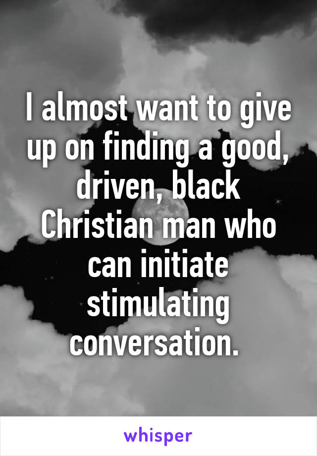 I almost want to give up on finding a good, driven, black Christian man who can initiate stimulating conversation. 