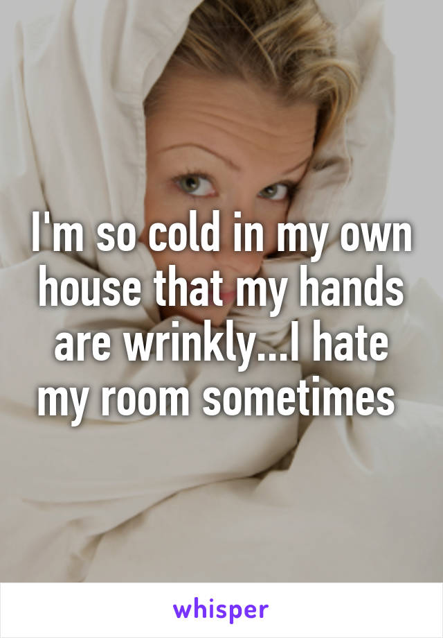 I'm so cold in my own house that my hands are wrinkly...I hate my room sometimes 