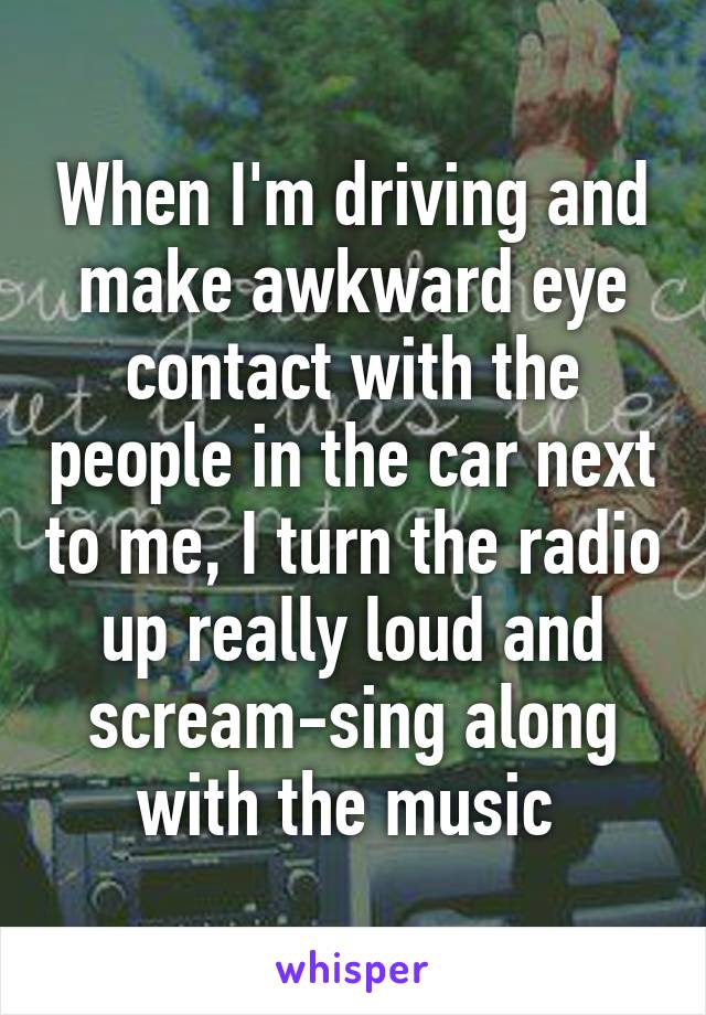 When I'm driving and make awkward eye contact with the people in the car next to me, I turn the radio up really loud and scream-sing along with the music 