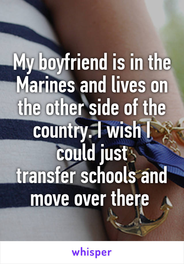 My boyfriend is in the Marines and lives on the other side of the country. I wish I could just
transfer schools and move over there 