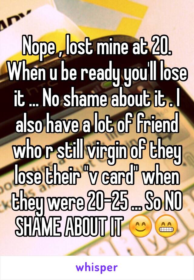 Nope , lost mine at 20. When u be ready you'll lose it ... No shame about it . I also have a lot of friend who r still virgin of they lose their "v card" when they were 20-25 ... So NO SHAME ABOUT IT 😊😁