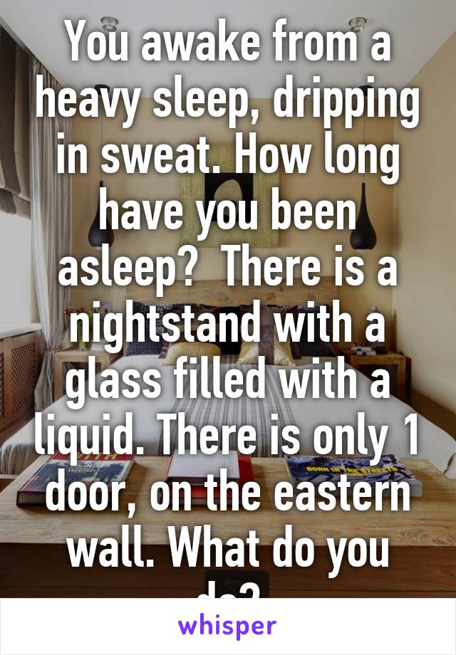 You awake from a heavy sleep, dripping in sweat. How long have you been asleep?  There is a nightstand with a glass filled with a liquid. There is only 1 door, on the eastern wall. What do you do?