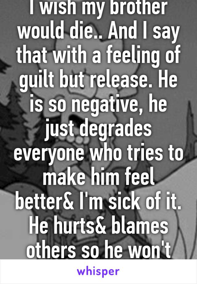 I wish my brother would die.. And I say that with a feeling of guilt but release. He is so negative, he just degrades everyone who tries to make him feel better& I'm sick of it. He hurts& blames others so he won't have to feel AS bad...