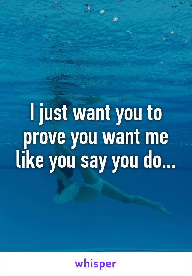 I just want you to prove you want me like you say you do...