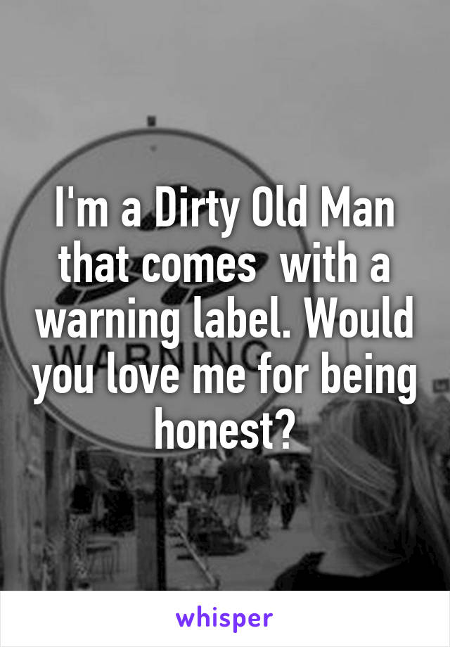 I'm a Dirty Old Man that comes  with a warning label. Would you love me for being honest?