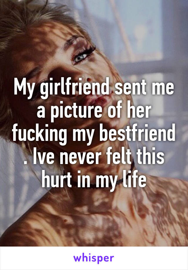 My girlfriend sent me a picture of her fucking my bestfriend . Ive never felt this hurt in my life