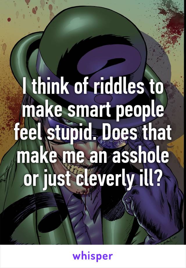 I think of riddles to make smart people feel stupid. Does that make me an asshole or just cleverly ill?