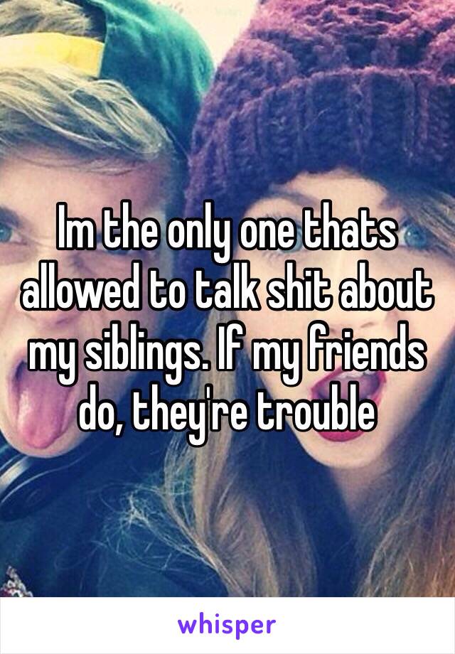 Im the only one thats allowed to talk shit about my siblings. If my friends do, they're trouble 
