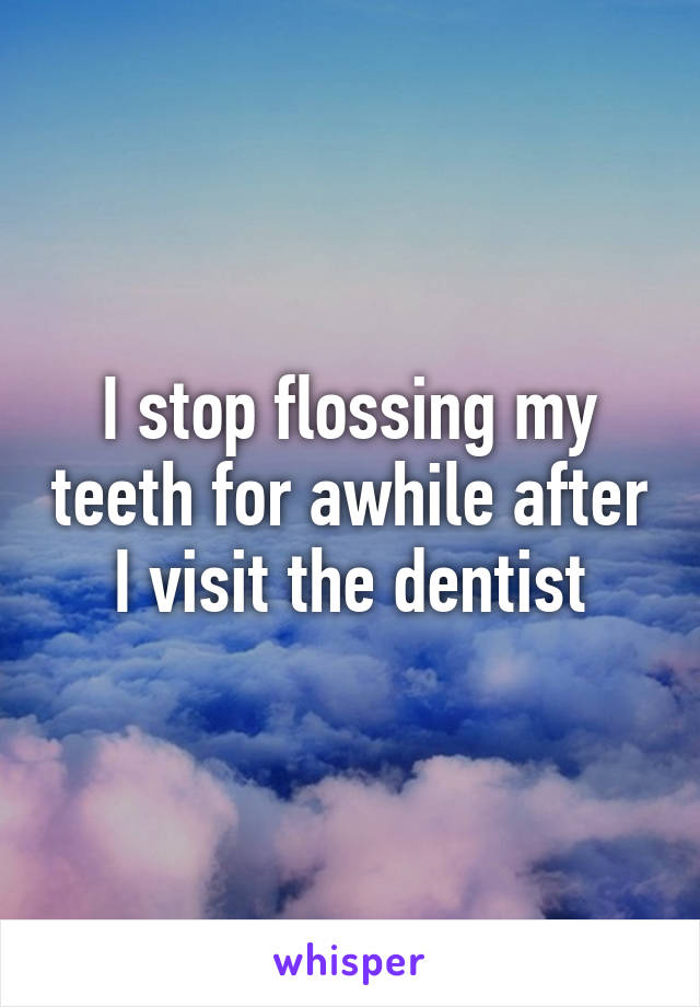 I stop flossing my teeth for awhile after I visit the dentist