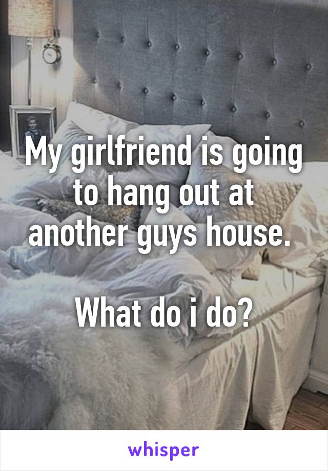 My girlfriend is going to hang out at another guys house. 

What do i do?