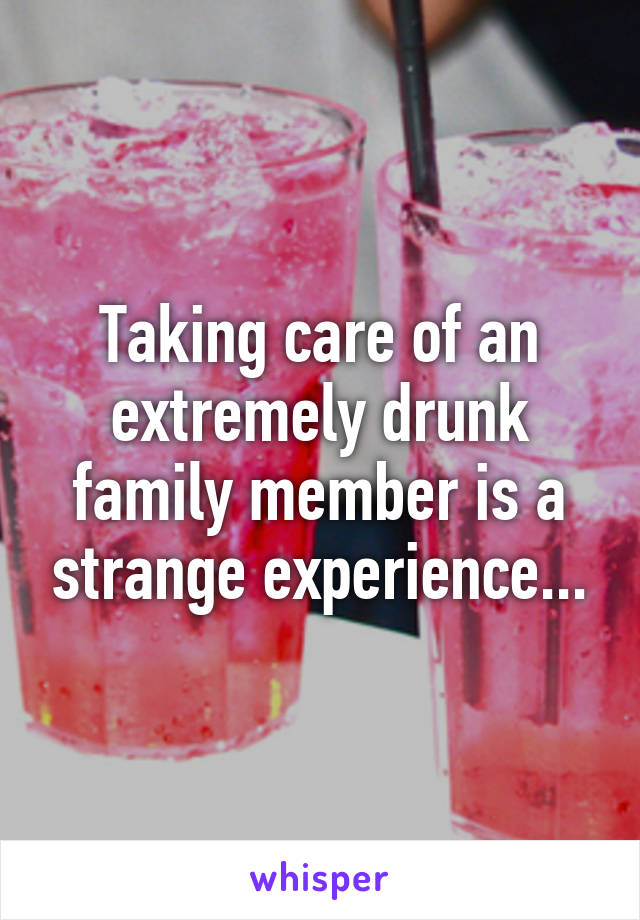 Taking care of an extremely drunk family member is a strange experience...