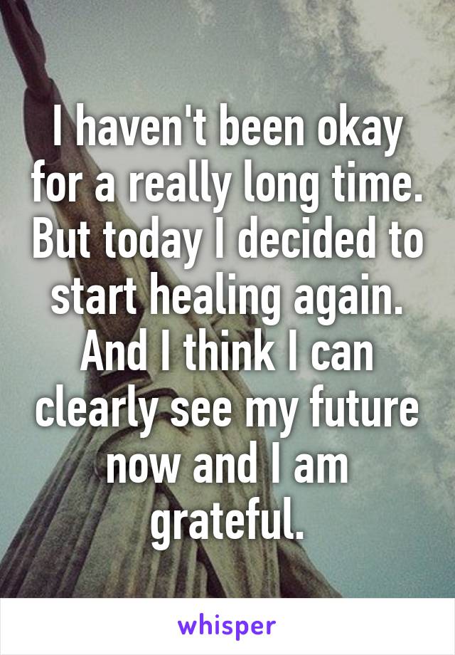 I haven't been okay for a really long time. But today I decided to start healing again. And I think I can clearly see my future now and I am grateful.