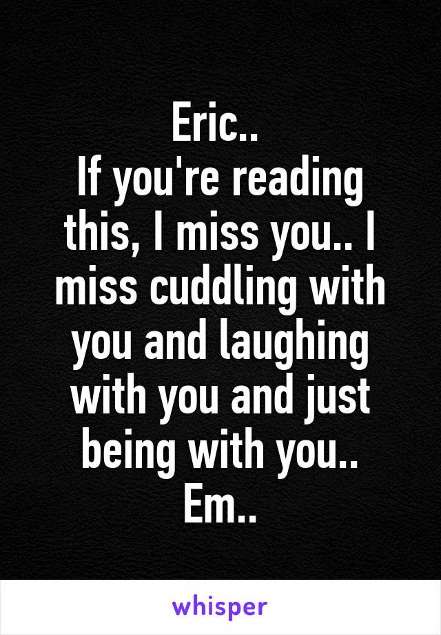 Eric.. 
If you're reading this, I miss you.. I miss cuddling with you and laughing with you and just being with you..
Em..