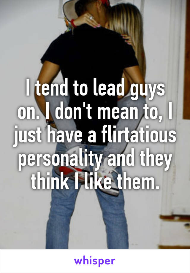 I tend to lead guys on. I don't mean to, I just have a flirtatious personality and they think I like them.