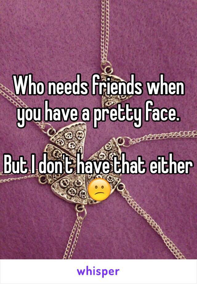 Who needs friends when you have a pretty face. 

But I don't have that either 
😕