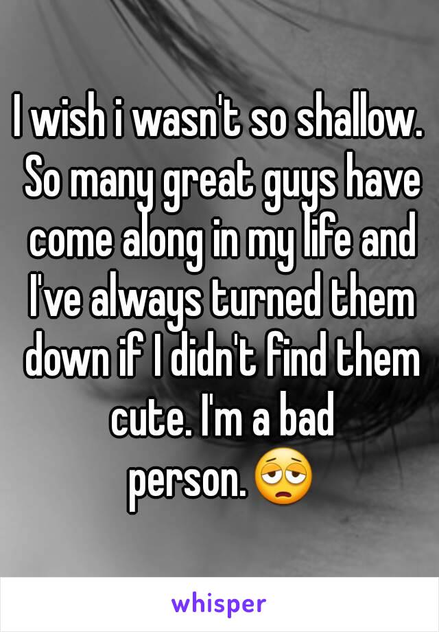 I wish i wasn't so shallow. So many great guys have come along in my life and I've always turned them down if I didn't find them cute. I'm a bad person.😩