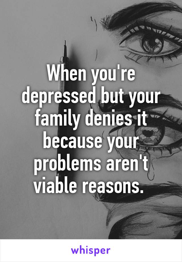 When you're depressed but your family denies it because your problems aren't viable reasons. 