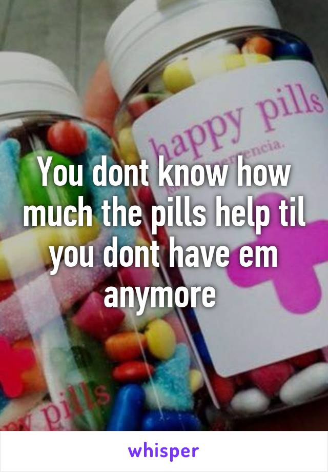 You dont know how much the pills help til you dont have em anymore 